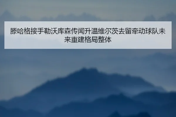 滕哈格接手勒沃库森传闻升温维尔茨去留牵动球队未来重建格局整体